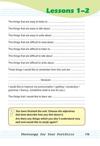 Photocopy for Your Portfolio 179
Lessons 1-2
The things that are easy to listen to ………….................………………
……………...………………………………………………………………..
The things that are easy to talk about ……………………......…………
……………...………………………………………………………………..
The things that are easy to write about ...………...…………………….
……………...………………………………………………………………..
The things that are difficult to read about …................………………..
……………...………………………………………………………………..
The things that are difficult to listen to .………………………………….
……………...………………………………………………………………..
The things that are difficult to talk about …………..……………………
……………...………………………………………………………………..
The things that are difficult to write about ……..……………………….
……………...………………………………………………………………..
Three things I would like to remember from this unit are …..…………
……………...………………………………………………………………..
……………...………………………………………………………………..
………………….....…………. because ……………................….……..
……………...………………………………………………………………..
I would like to improve my pronunciation / spelling / vocabulary /
grammar / fluency. (Underline what is true for you.)
The things that I would like to learn are ..............................................
……………...………………………………………………………………..
……………...………………………………………………………………..
You	have	fi	nished	the	unit.	Choose	the	adjectives	
that	best	describe	how	you	feel	about	it.? Are	there	any	things	which	you	don’t	understand	very	
well	and	would	like	to	study	again?
 
