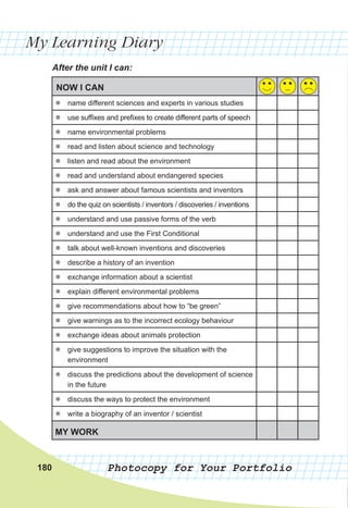 My Learning Diary
Photocopy for Your Portfolio
After	the	unit	I	can:
180
NOW I CAN
zz name different sciences and experts in various studies
zz use suffixes and prefixes to create different parts of speech
zz name environmental problems
zz read and listen about science and technology
zz listen and read about the environment
zz read and understand about endangered species
zz ask and answer about famous scientists and inventors
zz do the quiz on scientists / inventors / discoveries / inventions
zz understand and use passive forms of the verb
zz understand and use the First Conditional
zz talk about well-known inventions and discoveries
zz describe a history of an invention
zz exchange information about a scientist
zz explain different environmental problems
zz give recommendations about how to “be green”
zz give warnings as to the incorrect ecology behaviour
zz exchange ideas about animals protection
zz give suggestions to improve the situation with the
environment
zz discuss the predictions about the development of science
in the future
zz discuss the ways to protect the environment
zz write a biography of an inventor / scientist
MY WORK
 