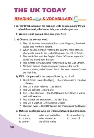 182
THE UK TODAY
1	a)	Find	Great	Britain	on	the	map	and	write	down	as	many	things	
about	the	country	that	come	into	your	mind	as	you	can.
rEaDING & vocabularyrEaDING & vocabularyrEaDING & vocabulary
b)	Work	in	small	groups.	Compare	your	lists.
2		a)	Choose	the	correct	word.
1 The UK includes / consists of four parts: England, Scotland,
Wales and Northern Ireland.
2 When people mention / refer to the country, most of them
shorten its name to the United Kingdom, the UK or Britain.
3 The North Sea and the English Canal / Channel separate /
divide the island from Europe.
4 The climate is manipulated / influenced by the Gulf Stream.
5 Northern Ireland which occupies / conquers the north-
eastern state / part of Ireland lies to the west, across / round
the Irish Sea.
b)	Fill	in	the	gaps	with	the	prepositions	by,	to,	of,	off.
1 Great Britain is an island lying ... the north-western coastline
... Europe.
2 The UK is often referred ... as Britain.
3 The UK consists ... four parts.
4 Due ... the influence ... the Gulf Stream the UK has a warm
and mild weather.
5 Two islands are separated ... the Irish Sea.
6 The UK is washed ... the Atlantic Ocean.
7 The main rivers ... Great Britain are the Thames and the Severn.
c)	Make	up	sentences	with	the	words	and	word-combinations.
thanks to
to produce
to border
to be surrounded by
to be situated in
the official name
to be washed by
to consist of
 