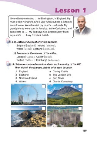 189
Lesson 1
3	a)	Listen	and	repeat	after	the	speaker.
England [9iNgl3nd]; Ireland [9ai3l3nd];
Wales [weilx]; Scotland [9skQAtl3nd].
b)	Pronounce	the	names	of	the	cities.
London [9lYynd3n]; Cardiff [k4:dif];
Belfast [9belf4:st]; Edinburgh [9edinbyry].
c)	Listen	to	some	information	about	each	country	of	the	UK.	
Then	match	the	famous	places	with	each	country.
1 England
2 Scotland
3 Northern Ireland
4 Wales
a Conwy Castle
b The London Eye
c Ben Nevis
d Giant’s Causeway
I live with my mum and … in Birmingham, in England. My
mum’s from Yorkshire. She’s very funny but has a different
accent to me. We often visit my mum’s …in Leeds. My
grandparents were born in Jamaica, in the Caribbean, and
came here to … . My dad says he’s British but my Mum
says she’s … . I say I’m black British.
 