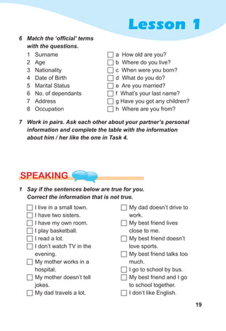 19
Lesson 1
6	 Match	the	‘offi	cial’	terms	
with	the	questions.
1 Surname
2 Age
3 Nationality
4 Date of Birth
5 Marital Status
6 No. of dependants
7 Address
8 Occupation
	a How old are you?
	b Where do you live?
	c When were you born?
	d What do you do?
	e Are you married?
	f What’s your last name?
	g Have you got any children?
	h Where are you from?
7	 Work	in	pairs.	Ask	each	other	about	your	partner’s	personal	
information	and	complete	the	table	with	the	information	
about	him	/	her	like	the	one	in	Task	4.
SPEaKING
1	 Say	if	the	sentences	below	are	true	for	you.		
Correct	the	information	that	is	not	true.
	I live in a small town.
	I have two sisters.
	I have my own room.
	I play basketball.
	I read a lot.
	I don’t watch TV in the
evening.
	My mother works in a
hospital.
	My mother doesn’t tell
jokes.
	My dad travels a lot.
	My dad doesn’t drive to
work.
	My best friend lives
close to me.
	My best friend doesn’t
love sports.
	My best friend talks too
much.
	I go to school by bus.
	My best friend and I go
to school together.
	I don’t like English.
 