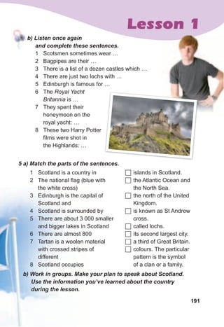 191
Lesson 1
5	a)	Match	the	parts	of	the	sentences.	
1 Scotland is a country in
2 The national flag (blue with
the white cross)
3 Edinburgh is the capital of
Scotland and
4 Scotland is surrounded by
5 There are about 3 000 smaller
and bigger lakes in Scotland
6 There are almost 800
7 Tartan is a woolen material
with crossed stripes of
different
8 Scotland occupies
	islands in Scotland.
	the Atlantic Ocean and
the North Sea.
	the north of the United
Kingdom.
	is known as St Andrew
cross.
	called lochs.
	its second largest city.
	a third of Great Britain.
	colours. The particular
pattern is the symbol
of a clan or a family.
b)	Work	in	groups.	Make	your	plan	to	speak	about	Scotland.	
Use	the	information	you’ve	learned	about	the	country	
during	the	lesson.
b)	Listen	once	again	
and	complete	these	sentences.
1 Scotsmen sometimes wear …
2 Bagpipes are their …
3 There is a list of a dozen castles which …
4 There are just two lochs with …
5 Edinburgh is famous for …
6 The Royal Yacht
Britannia is …
7 They spent their
honeymoon on the
royal yacht: …
8 These two Harry Potter
films were shot in
the Highlands: …
 