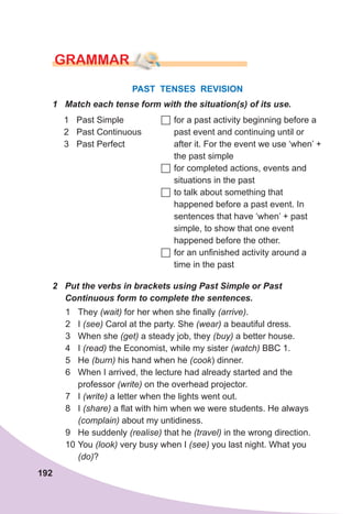 192
GraMMar
PAST TENSES REVISION
1	 Match	each	tense	form	with	the	situation(s)	of	its	use.
1 Past Simple
2 Past Continuous
3 Past Perfect
	for a past activity beginning before a
past event and continuing until or
after it. For the event we use ‘when’ +
the past simple
	for completed actions, events and
situations in the past
	to talk about something that
happened before a past event. In
sentences that have ‘when’ + past
simple, to show that one event
happened before the other.
	for an unfinished activity around a
time in the past
2	 Put	the	verbs	in	brackets	using	Past	Simple	or	Past	
Continuous	form	to	complete	the	sentences.
1 They (wait) for her when she finally (arrive).
2 I (see) Carol at the party. She (wear) a beautiful dress.
3 When she (get) a steady job, they (buy) a better house.
4 I (read) the Economist, while my sister (watch) BBC 1.
5 He (burn) his hand when he (cook) dinner.
6 When I arrived, the lecture had already started and the
professor (write) on the overhead projector.
7 I (write) a letter when the lights went out.
8 I (share) a flat with him when we were students. He always
(complain) about my untidiness.
9 He suddenly (realise) that he (travel) in the wrong direction.
10 You (look) very busy when I (see) you last night. What you
(do)?
 