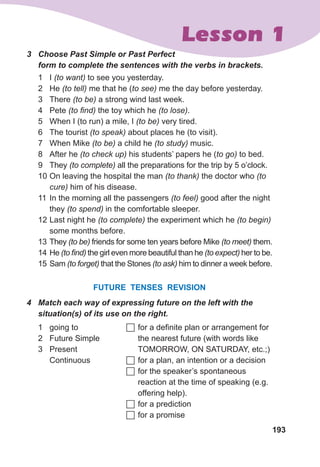 193
Lesson 1
3	 Choose Past Simple or Past Perfect 	
form to complete the sentences with the verbs in brackets.
1	 I (to want) to see you yesterday.
2	 He (to tell) me that he (to see) me the day before yesterday.
3	 There (to be) a strong wind last week.
4	 Pete (to find) the toy which he (to lose).
5	 When I (to run) a mile, I (to be) very tired.
6	 The tourist (to speak) about places he (to visit).
7	 When Mike (to be) a child he (to study) music.
8	 After he (to check up) his students’ papers he (to go) to bed.
9	 They (to complete) all the preparations for the trip by 5 o’clock.
10	On leaving the hospital the man (to thank) the doctor who (to
cure) him of his disease.
11	In the morning all the passengers (to feel) good after the night
they (to spend) in the comfortable sleeper.
12	Last night he (to complete) the experiment which he (to begin)
some months before.
13	They (to be) friends for some ten years before Mike (to meet) them.
14	He (to find) the girl even more beautiful than he (to expect) her to be.
15	Sam (to forget) that the Stones (to ask) him to dinner a week before.
FUTURE TENSES Revision
4	 Match each way of expressing future on the left with the
situation(s) of its use on the right.
1	 going to
2	 Future Simple
3	 Present
Continuous
	for a definite plan or arrangement for
the nearest future (with words like
TOMORROW, ON SATURDAY, etc.;)
	for a plan, an intention or a decision
	for the speaker’s spontaneous
reaction at the time of speaking (e.g.
offering help).
	for a prediction
	for a promise
 