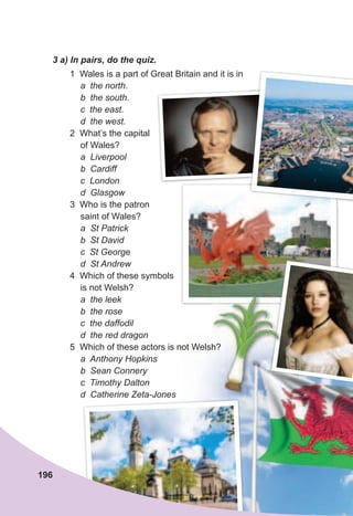 1 Wales is a part of Great Britain and it is in
a the north.
b the south.
c the east.
d the west.
2 What’s the capital
of Wales?
a Liverpool
b Cardiff
c London
d Glasgow
3 Who is the patron
saint of Wales?
a St Patrick
b St David
c St George
d St Andrew
4 Which of these symbols
is not Welsh?
a the leek
b the rose
c the daffodil
d the red dragon
5 Which of these actors is not Welsh?
a Anthony Hopkins
b Sean Connery
c Timothy Dalton
d Catherine Zeta-Jones
3	a)	In	pairs,	do	the	quiz.
196
5 Which of these actors is not Welsh?5 Which of these actors is not Welsh?
 