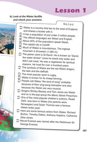 197
Lesson 1
b)	Look	at	the	Wales	factfi	le	
and	check	your	answers.
197
and	check	your	answers.and	check	your	answers.
 Wales is a country that lies to the west of England,
and shares a border with it.
 It has a population of just under 3 million people.
 The official languages are Welsh and English.
About 20% of the population speak Welsh.
 The capital city is Cardiff.
 Much of Wales is mountainous. The highest
mountain is Snowdon (1,085 m).
 The patron saint is St David. He is known as “David,
the water drinker” since he drank only water and
didn’t eat meat. He was a vegetarian for spiritual
reasons. He lived for over a hundred years.
 The symbols of Wales are the red Welsh dragon,
the leek and the daffodil.
 The most popular sport is rugby.
 Wales is known for its sheep farming.
 People call Wales “the land of song” probably
because of their sing-song intonation and also
because the Welsh are very musical.
 Singers Shirley Bassey and Tom Jones are Welsh
and so is the pop group the Manic Street Preachers.
 One of the most popular children’s authors, Roald
Dahl, was born in Wales (his parents were
Norwegian) and Dylan Thomas was a famous
Welsh writer poet.
 Here are some famous actors from Wales: Richard
Burton, Timothy Dalton, Anthony Hopkins, Catherine
Zeta-Jones.
 Mount Everest was named after the Welshman Sir
George Everest.
Wales
 
