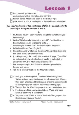 199
Lesson 1
A
1 Hi, Nataly, haven’t seen you for a long time! What have you
been doing?
2 Wales? What can be interesting about it? No big cities, no
beautiful scenery, no interesting facts…
3 What do you mean? Don’t the Welsh speak English?
4 Is Welsh different from English?
5 Interesting. And what about the cities? I heard that there are
few cities there, rather small ones.
6 (Looking through the book): You are right. It says, “Cardiff is
an industrial city, which also has a castle, a cathedral, a
university.” OK. But what about the scenery?
7 I’ve always thought that Wales is a kind of green fields,
forests and farms.
8 Tell me a few words about the Mount Snowdon.
6	a)	Read	and	number	the	sentences	of	B	in	the	correct	order	to	
make	up	a	dialogue	between	A	and	B.
1
Сeltic [9keltik] — кельтський 2
Gaelic [9geilik] — гаельський
B
	a Ann, you are wrong here. The book I’m reading says,
“When visitors cross the border from England into Wales,
they soon understand that they are entering a country with
its own geography, culture, traditions and language.”
	b They do. But the Welsh language is spoken widely here, too.
	c I’ve been working on my report about Wales and have
spent a lot of time in the library.
	d Very much so. Welsh is one of the Celtic1
languages, like
Scottish and Irish are Gaelic2
.
	tour, you will go 90 metres
underground with a helmet on and carrying
	human bones which date back to the Bronze Age.
	park, which is one of the largest in the world with a hundred
 