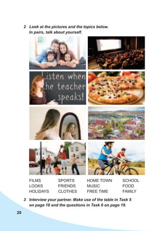 20
2	 Look	at	the	pictures	and	the	topics	below.	
In	pairs,	talk	about	yourself.
3	 Interview	your	partner.	Make	use	of	the	table	in	Task	5	
on	page	18	and	the	questions	in	Task	6	on	page	19.	
FILMS
LOOKS
HOLIDAYS
SPORTS
FRIENDS
CLOTHES
HOME TOWN
MUSIC
FREE TIME
SCHOOL
FOOD
FAMILY
 