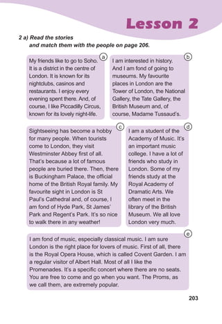 203
Lesson 2
2 a) Read the stories 	
and match them with the people on page 206.
My friends like to go to Soho.
It is a district in the centre of
London. It is known for its
nightclubs, casinos and
restaurants. I enjoy every
evening spent there. And, of
course, I like Piccadilly Circus,
known for its lovely night-life.
I am interested in history.
And I am fond of going to
museums. My favourite
places in London are the
Tower of London, the National
Gallery, the Tate Gallery, the
British Museum and, of
course, Madame Tussaud’s.
Sightseeing has become a hobby
for many people. When tourists
come to London, they visit
Westminster Abbey first of all.
That’s because a lot of famous
people are buried there. Then, there
is Buckingham Palace, the official
home of the British Royal family. My
favourite sight in London is St
Paul’s Cathedral and, of course, I
am fond of Hyde Park, St James’
Park and Regent’s Park. It’s so nice
to walk there in any weather!
I am fond of music, especially classical music. I am sure
London is the right place for lovers of music. First of all, there
is the Royal Opera House, which is called Covent Garden. I am
a regular visitor of Albert Hall. Most of all I like the
Promenades. It’s a specific concert where there are no seats.
You are free to come and go when you want. The Proms, as
we call them, are extremely popular.
I am a student of the
Academy of Music. It’s
an important music
college. I have a lot of
friends who study in
London. Some of my
friends study at the
Royal Academy of
Dramatic Arts. We
often meet in the
library of the British
Museum. We all love
London very much.
a b
d
e
c
 