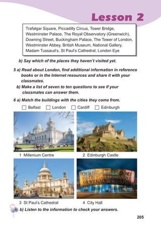 205
Lesson 2
Trafalgar Square, Piccadilly Circus, Tower Bridge,
Westminster Palace, The Royal Observatory (Greenwich),
Downing Street, Buckingham Palace, The Tower of London,
Westminster Abbey, British Museum, National Gallery,
Madam Tussaud’s, St Paul’s Cathedral, London Eye
b)	Say	which	of	the	places	they	haven’t	visited	yet.
5	a)	Read	about	London,	fi	nd	additional	information	in	reference	
books	or	in	the	Internet	resources	and	share	it	with	your	
classmates.
6	a)	Match	the	buildings	with	the	cities	they	come	from.
b)	Make	a	list	of	seven	to	ten	questions	to	see	if	your	
classmates	can	answer	them.
	Belfast 	London 	Cardiff 	Edinburgh
1 Millenium Centre
3 St Paul’s Cathedral
2 Edinburgh Castle
4 City Hall
b)	Listen	to	the	information	to	check	your	answers.
 