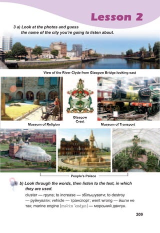 209
Lesson 2
Glasgow
Crest
3	a)	Look	at	the	photos	and	guess	
the	name	of	the	city	you’re	going	to	listen	about.
b)	Look	through	the	words,	then	listen	to	the	text,	in	which	
they	are	used.	
cluster — група; to increase — збільшувати; to destroy
— руйнувати; vehicle — транспорт; went wrong — йшли не
так; marine engine [mC9rI:n 9endzin] — морський двигун.
View of the River Clyde from Glasgow Bridge looking east
People’s Palace
Museum of Religion Museum of Transport
 
