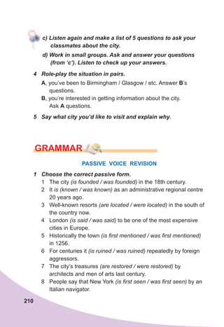 210
с)	Listen	again	and	make	a	list	of	5	questions	to	ask	your	
classmates	about	the	city.
d)	Work	in	small	groups.	Ask	and	answer	your	questions	
(from	‘c’).	Listen	to	check	up	your	answers.
4	 Role-play	the	situation	in	pairs.
A, you’ve been to Birmingham / Glasgow / etc. Answer B’s
questions.
B, you’re interested in getting information about the city.
Ask A questions.
5	 Say	what	city	you’d	like	to	visit	and	explain	why.
PASSIVE VOICE REVISION
1	 Choose	the	correct	passive	form.
1 The city (is founded / was founded) in the 18th century.
2 It is (known / was known) as an administrative regional centre
20 years ago.
3 Well-known resorts (are located / were located) in the south of
the country now.
4 London (is said / was said) to be one of the most expensive
cities in Europe.
5 Historically the town (is first mentioned / was first mentioned)
in 1256.
6 For centuries it (is ruined / was ruined) repeatedly by foreign
aggressors.
7 The city’s treasures (are restored / were restored) by
architects and men of arts last century.
8 People say that New York (is first seen / was first seen) by an
Italian navigator.
GraMMar
 