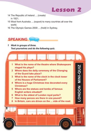 Lesson 2
14 The Republic of Ireland ... (create)
in 1921.
15 Wool from Australia ... (export) to many countries all over the
world.
16 The Olympic Games 2000 ... (hold) in Sydney.
SPEaKING
1	 Work	in	groups	of	three.	
Test	yourselves	and	do	the	following	quiz.
1 What is the name of the theatre where Shakespeare
staged his plays?
2 Where does the daily ceremony of the Changing
of the Guard take place?
3 What is the name of the clock in the clock tower
of the Houses of Parliament?
4 Where is a huge Christmas tree decorated every
Christmas?
5 Where are the statues and tombs of famous
English writers situated?
6 What is the oldest of London royal parks?
7 How many pences are there in one pound?
8 In Britain, cars are driven on the ... side of the road.
LONDONMINI-QUIZ
213
 