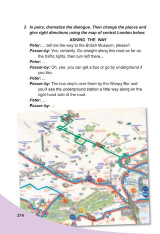 2	 In	pairs,	dramatize	the	dialogue.	Then	change	the	places	and	
give	right	directions	using	the	map	of	central	London	below.
ASKING THE WAY
Peter:	... tell me the way to the British Museum, please?
Passer-by:	Yes, certainly. Go straight along this road as far as
the traffic lights, then turn left there...
Peter:	...
Passer-by:	Oh, yes, you can get a bus or go by underground if
you like.
Peter:	...
Passer-by:	The bus stop’s over there by the Wimpy Bar and
you’ll see the underground station a little way along on the
right-hand side of the road.
Peter:	...
Passer-by:	...
214
 