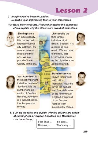 215
Lesson 2
Liverpool is the
third largest
industrial city in
Britain. Besides, it is
a centre of pop
music. We are proud
of the fact, that
Liverpool is known
as the city where the
Beatles started.
3	 Imagine	you’ve	been	to	London.	
Describe	your	sightseeing	tour	to	your	classmates.
4	a)	Read	the	viewpoints.	Find	and	underline	the	sentences	
which	explain	why	the	citizens	are	proud	of	their	cities.
b)	Sum	up	the	facts	and	explain	why	the	citizens	are	proud	
of	Birmingham,	Liverpool,	Aberdeen	and	Manchester.	
Use	the	scheme:
First of all ... It is also ...
Besides, ... That’s why ...
Birmingham is
an industrial city.
It is the second
largest industrial
city in Britain. It’s
also a centre of
music and the
arts. We are
proud of the Art
Gallery in the city.
Yes, Aberdeen is
the most important
industrial centre of
Scotland. It is the
number one oil
centre of Scotland.
Besides, Aberdeen
is a cultural centre,
too. I’m proud of
my city.
Manchester was
known for its wool
and cotton
industries. Now the
city is the cultural
and financial centre
of the northwest of
England. I’m proud
of our famous
football team
Manchester United.
 