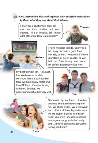 22
5	a)	Listen	to	the	kids	and	say	how	they	describe	themselves.
I know I’m a chatterbox. I talk too
much and it’s so hard for me to keep
secrets. I’m a bit gossipy. Still, I have
a lot of friends. How is it possible?
Gemma is my best friend. I love her
because she is so interesting and
fun. We share things. We even wear
each other’s clothes. My sister says
we are stupid. But she is a health
freak. You know, she does exercise,
is a vegetarian, goes to bed early
and ... always complains about me.
Boring, isn’t she?
Carla
Ron
Andrew
Thomas
My best friend is Ian. He’s such
fun. We have so much in
common. We are both football
fans, we hate heavy metal and
love SF films. It’s never boring
with him. Besides, we
understand each other very well.
b)	Read	what	they	say	about	their	friends.
I have two best friends. Benny is a
bit bossy but he is a good friend. I
can rely on him. I know that if I have
a problem or get in trouble, he will
help me. Dave is very quiet. Not a
bit selfish. Everybody likes him.
 