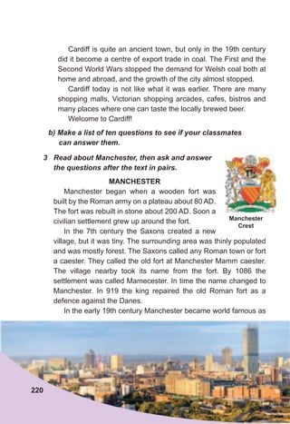 b)	Make	a	list	of	ten	questions	to	see	if	your	classmates	
can	answer	them.
3	 Read	about	Manchester,	then	ask	and	answer	
the	questions	after	the	text	in	pairs.
MANCHESTER
Manchester began when a wooden fort was
built by the Roman army on a plateau about 80 AD.
The fort was rebuilt in stone about 200 AD. Soon a
civilian settlement grew up around the fort.
In the 7th century the Saxons created a new
village, but it was tiny. The surrounding area was thinly populated
and was mostly forest. The Saxons called any Roman town or fort
a caester. They called the old fort at Manchester Mamm caester.
The village nearby took its name from the fort. By 1086 the
settlement was called Mamecester. In time the name changed to
Manchester. In 919 the king repaired the old Roman fort as a
defence against the Danes.
In the early 19th century Manchester became world famous as
Cardiff is quite an ancient town, but only in the 19th century
did it become a centre of export trade in coal. The First and the
Second World Wars stopped the demand for Welsh coal both at
home and abroad, and the growth of the city almost stopped.
Cardiff today is not like what it was earlier. There are many
shopping malls, Victorian shopping arcades, cafes, bistros and
many places where one can taste the locally brewed beer.
Welcome to Cardiff!
Manchester
Crest
220
 