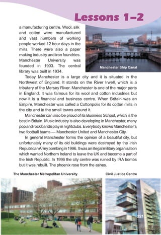 a manufacturing centre. Wool, silk
and cotton were manufactured
and vast numbers of working
people worked 12 hour days in the
mills. There were also a paper
making industry and iron foundries.
Manchester University was
founded in 1903. The central
library was built in 1934.
Today Manchester is a large city and it is situated in the
Northwest of England. It stands on the River Irwell, which is a
tributary of the Mersey River. Manchester is one of the major ports
in England. It was famous for its wool and cotton industries but
now it is a financial and business centre. When Britain was an
Empire, Manchester was called a Cottonpolis for its cotton mills in
the city and in the small towns around it.
Manchester can also be proud of its Business School, which is the
best in Britain. Music industry is also developing in Manchester, many
popandrockbandsplayinnightclubs.EverybodyknowsManchester’s
two football teams — Manchester United and Manchester City.
In general Manchester forms the opinion of a beautiful city, but
unfortunately many of its old buildings were destroyed by the Irish
RepublicanArmybombingin1996.Itwasanillegalmilitaryorganisation
which wanted Northern Ireland to leave the UK and become a part of
the Irish Republic. In 1996 the city centre was ruined by IRA bombs
but it was rebuilt. The phoenix rose from the ashes.
Lessons 1-2
Civil justice CentreThe Manchester Metropolitan University
221
Manchester Ship Canal
 