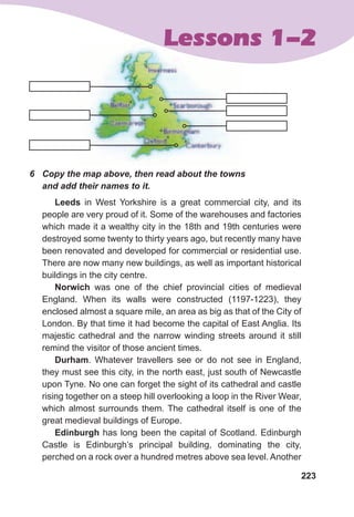 223
Lessons 1-2Lessons 1-2
6	 Copy	the	map	above,	then	read	about	the	towns	
and	add	their	names	to	it.	
Leeds in West Yorkshire is a great commercial city, and its
people are very proud of it. Some of the warehouses and factories
which made it a wealthy city in the 18th and 19th centuries were
destroyed some twenty to thirty years ago, but recently many have
been renovated and developed for commercial or residential use.
There are now many new buildings, as well as important historical
buildings in the city centre.
Norwich was one of the chief provincial cities of medieval
England. When its walls were constructed (1197-1223), they
enclosed almost a square mile, an area as big as that of the City of
London. By that time it had become the capital of East Anglia. Its
majestic cathedral and the narrow winding streets around it still
remind the visitor of those ancient times.
Durham. Whatever travellers see or do not see in England,
they must see this city, in the north east, just south of Newcastle
upon Tyne. No one can forget the sight of its cathedral and castle
rising together on a steep hill overlooking a loop in the River Wear,
which almost surrounds them. The cathedral itself is one of the
great medieval buildings of Europe.
Edinburgh has long been the capital of Scotland. Edinburgh
Castle is Edinburgh’s principal building, dominating the city,
perched on a rock over a hundred metres above sea level. Another
 