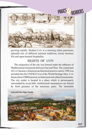 227
PAGESPAGES
4READERS
growing rapidly. Modern Lviv is a stunning urban panorama,
splendid mix of different national traditions, hectic business
life and open-hearted hospitality.
SIGHTS OF LVIV
The uniqueness of the city was formed under the inﬂuence of
Mediterranean humanism between East and West. The central part
of Lviv became a historical-architectural preserve and in 1998 was
included into the UNESCO List of the World Heritage Sites. Lviv
boastsabout2000historical,architecturalandculturalmonuments.
The city centre is located in a place which is picturesquely
surrounded by seven hills. Architectural masterpieces are framed
by fresh greenery of the numerous parks. The inimitable
Lviv and the High Castle
 