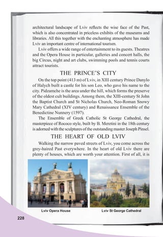 228
architectural landscape of Lviv reﬂects the wise face of the Past,
which is also concentrated in priceless exhibits of the museums and
libraries. All this together with the enchanting atmosphere has made
Lviv an important centre of international tourism.
Lviv offers a wide range of entertainment to its guests. Theatres
and the Opera House in particular, galleries and concert halls, the
big Circus, night and art clubs, swimming pools and tennis courts
attract tourists.
THE PRINCE’S CITY
On the top point (413 m) of Lviv, in XIII century Prince Danylo
of Halych built a castle for his son Leo, who gave his name to the
city. Pidzamche is the area under the hill, which forms the preserve
of the oldest cult buildings. Among them, the XIII-century St John
the Baptist Church and St Nicholas Church, Neo-Roman Snowy
Mary Cathedral (XIV century) and Renaissance Ensemble of the
Benedictine Nunnery (1597).
The Ensemble of Greek Catholic St George Cathedral, the
masterpiece of Rococo style, built by B. Meretini in the 18th century
is adorned with the sculptures of the outstanding master Joseph Pinsel.
THE HEART OF OLD LVIV
Walking the narrow paved streets of Lviv, you come across the
grey-haired Past everywhere. In the heart of old Lviv there are
plenty of houses, which are worth your attention. First of all, it is
Lviv Opera House Lviv St George Cathedral
 