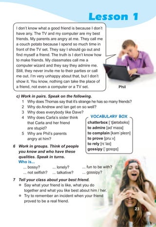 Lesson 1
7	 Tell	your	class	about	your	best	friend.
zz Say what your friend is like, what you do
together and what you like best about him / her.
zz Try to remember an incident when your friend
proved to be a real friend.
6	 Work	in	groups.	Think	of	people	
you	know	and	who	have	these	
qualities.	Speak	in	turns.
Phil
Who is...
... bossy?
... not selfish?
... lonely?
... talkative?
I don’t know what a good friend is because I don’t
have any. The TV and my computer are my best
friends. My parents are angry at me. They call me
a couch potato because I spend so much time in
front of the TV set. They say I should go out and
find myself a friend. The truth is I don’t know how
to make friends. My classmates call me a
computer wizard and they say they admire me.
Still, they never invite me to their parties or call
me out. I’m very unhappy about that, but I don’t
show it. You know, nothing can take the place of
a friend, not even a computer or a TV set. Phil
friends. My parents are angry at me. They call me
23
chatterbox [ˈtʃætəbɒks]
to admire [ədˈmaɪə]
to complain [kəmˈpleɪn]
to prove [pruːv]
to rely [rɪˈlaɪ]
gossipy [ˈɡɒsɪpɪ]
Vocabulary box
c)	Work	in	pairs.	Speak	on	the	following.
1 Why does Thomas say that it’s strange he has so many friends?
2 Why do Andrew and Ian get on so well?
3 Why does everybody like Dave?
4 Why does Carla’s sister think
that Carla and her friend
are stupid?
5 Why are Phil’s parents
angry at him?
... fun to be with?
... gossipy?
 