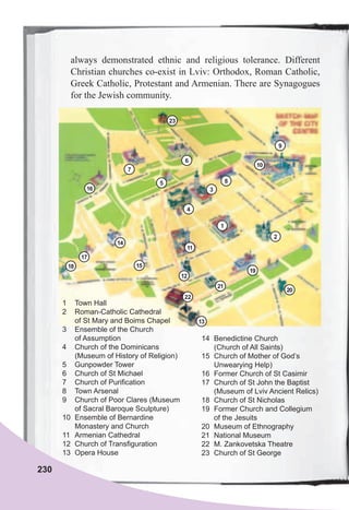 230
1 Town Hall
2 Roman-Catholic Cathedral
of St Mary and Boims Chapel
3 Ensemble of the Church
of Assumption
4 Church of the Dominicans
(Museum of History of Religion)
5 Gunpowder Tower
6 Church of St Michael
7 Church of Purification
8 Town Arsenal
9 Church of Poor Clares (Museum
of Sacral Baroque Sculpture)
10 Ensemble of Bernardine
Monastery and Church
11 Armenian Cathedral
12 Church of Transfiguration
13 Opera House
14 Benedictine Church
(Church of All Saints)
15 Church of Mother of God’s
Unwearying Help)
16 Former Church of St Casimir
17 Church of St John the Baptist
(Museum of Lviv Ancient Relics)
18 Church of St Nicholas
19 Former Church and Collegium
of the Jesuits
20 Museum of Ethnography
21 National Museum
22 M. Zankovetska Theatre
23 Church of St George
always demonstrated ethnic and religious tolerance. Different
Christian churches co-exist in Lviv: Orthodox, Roman Catholic,
Greek Catholic, Protestant and Armenian. There are Synagogues
for the Jewish community.
1
4
3
9
10
11
12
13
14
16
18
17
15
19
20
22
23
21
5
7
8
6
2
 