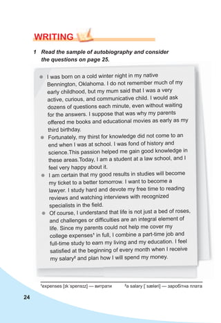 24
WrITING
zz I was born on a cold winter night in my native
Bennington, Oklahoma. I do not remember much of my
early childhood, but my mum said that I was a very
active, curious, and communicative child. I would ask
dozens of questions each minute, even without waiting
for the answers. I suppose that was why my parents
offered me books and educational movies as early as my
third birthday.
zz Fortunately, my thirst for knowledge did not come to an
end when I was at school. I was fond of history and
science.This passion helped me gain good knowledge in
these areas.Today, I am a student at a law school, and I
feel very happy about it.
zz I am certain that my good results in studies will become
my ticket to a better tomorrow. I want to become a
lawyer. I study hard and devote my free time to reading
reviews and watching interviews with recognized
specialists in the field.
zz Of course, I understand that life is not just a bed of roses,
and challenges or difficulties are an integral element of
life. Since my parents could not help me cover my
college expenses1
in full, I combine a part-time job and
full-time study to earn my living and my education. I feel
satisfied at the beginning of every month when I receive
my salary2
and plan how I will spend my money.
1
expenses [ɪkˈspensɪz] — витрати 2
a salary [ˈsæləri] — заробітна плата
1	 Read	the	sample	of	autobiography	and	consider	
the	questions	on	page	25.
 