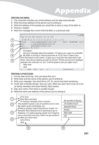 Appendix
241
WRITING AN EMAIL
1 The computer includes your email address and the date automatically.
2 Write the email address of the person you’re writing to.
3 Write the address of the people you would like to send a copy of the letter to.
4 Choose a subject
5 Write the message like a short informal letter or a personal note.
WRITING A POSTCARD
1 Put the date at the top. (You can leave this out.)
2 Write Dear and the name of the person you’re writing to.
3 Write your message. Use short forms (I’ll, it’s, we’re) and short sentences.
4 Finish with a friendly phrase: See you soon, Wish you were here! (Lots of) Love.
(to family members and close friends). Best wishes.
5 Sign your name. First name is usually enough.
6 Write the name and address of the person you’re writing to.
Hi Colleen,
Got your message about the weather. I’ll make sure I pack my umbrella!
My flight is arriving in Vienna tomorrow at 15:35, then I’ll take a bus
from the airport to the centre. I’ll give you a ring from the hotel when I get
there. How about meeting up later for dinner? If Anke arrives from Stuttgart,
perhaps she could join us, too. It will be great to see you again soon!
Take care,
Jack
From: jack.hugghes@mailstar.com Sent: 19/06/08
To: c_schneider@mayersoft.at
Cc: anke765@freipost.net
Subject: My Visit
Got your message about the weather. I’ll make sure I pack my umbrella!
My flight is arriving in Vienna tomorrow at 15:35, then I’ll take a bus
from the airport to the centre. I’ll give you a ring from the hotel when I get
there. How about meeting up later for dinner? If Anke arrives from Stuttgart,
perhaps she could join us, too. It will be great to see you again soon!
Take care,Take care,
Jack
1
1
2
2
3
3
4
4
5
65
21rd June
Dear Mum and Dad,
I’m having a fantastic time in Austria.
The weather’s great. Lots of sunshine and no rain.
My hotel’s quite comfortable, too.
We’ve already visited Schonbrunn Castle. It’s
beautiful! Next weekend we’re planning to go to
Salzburg. I’m really enjoying myself, but I forgot to
put on suncream and now I think I’ve got sunburn!
Wish you were here!
Lots of love,
Jack
Mr and Mrs P Davies
34 Carlton Court
Mayfield Road
Bristol
BS6 3QA
UK
 