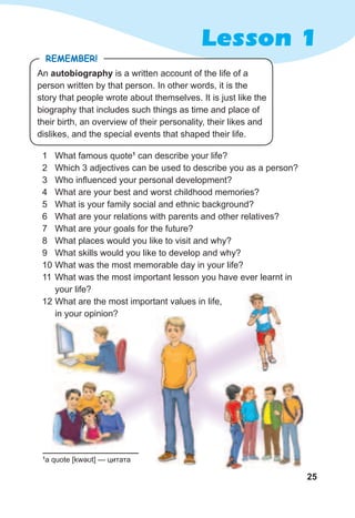 25
Lesson 1
1 What famous quote1
can describe your life?
2 Which 3 adjectives can be used to describe you as a person?
3 Who influenced your personal development?
4 What are your best and worst childhood memories?
5 What is your family social and ethnic background?
6 What are your relations with parents and other relatives?
7 What are your goals for the future?
8 What places would you like to visit and why?
9 What skills would you like to develop and why?
10 What was the most memorable day in your life?
11 What was the most important lesson you have ever learnt in
your life?
12 What are the most important values in life,
in your opinion?
An autobiography is a written account of the life of a
person written by that person. In other words, it is the
story that people wrote about themselves. It is just like the
biography that includes such things as time and place of
their birth, an overview of their personality, their likes and
dislikes, and the special events that shaped their life.
remember!
1
a quote [kwəʊt] — цитата
 