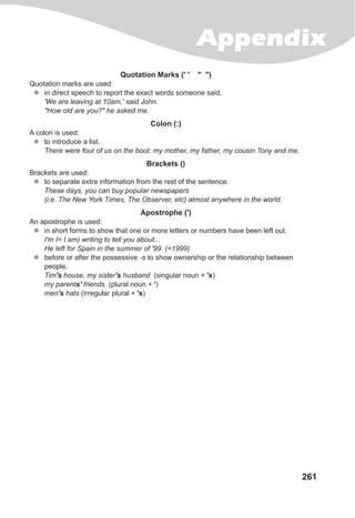 Appendix
261
Quotation Marks (' ' " ")
Quotation marks are used:
zz in direct speech to report the exact words someone said.
'We are leaving at 10am,' said John.
"How old are you?" he asked me.
Colon (:)
A colon is used:
zz to introduce a list.
There were four of us on the boot: my mother, my father, my cousin Tony and me.
Brackets ()
Brackets are used:
zz to separate extra information from the rest of the sentence.
These days, you can buy popular newspapers
(i.e. The New York Times, The Observer, etc) almost anywhere in the world.
Apostrophe (')
An apostrophe is used:
zz in short forms to show that one or more letters or numbers have been left out.
I'm I= I am) writing to tell you about...
He left for Spain in the summer of '99. (=1999)
zz before or after the possessive -s to show ownership or the relationship between
people.
Tim's house, my sister's husband (singular noun + 's)
my parents' friends (plural noun + ')
men's hats (Irregular plural + 's)
 