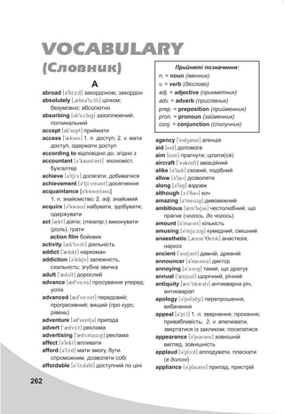 262
A
abroad [39brc:d] закордоном; закордон
аbsolutely [02bs39lu:tlI] цілком;
безумовно; абсолютно
absorbing [3b9sc:biN] захоплюючий;
поглинальний
accept [3k9sept] приймати
access [92kses] 1. n. доступ; 2. v. мати
доступ, одержати доступ
according to відповідно до, згідно з
accountant [3’kaunt3nt] економіст,
бухгалтер
achieve [39tSI:v] досягати; добиватися
achievement [39tSI:vm3nt] досягнення
acquaintance [39kweint3ns]
1. n. знайомство; 2. adj. знайомий
acquire [39kwai3] набувати, здобувати;
одержувати
act [2kt] діяти; (театр.) виконувати
(роль), грати
action film бойовик
activity [2k9tivitI] діяльність
addict [92dikt] наркоман
addiction [39dikSn] залежність,
схильність; згубна звичка
adult [92dylt] дорослий
advance [2d9v4:ns] просування уперед;
успіх
advanced [2d9v4:nst] передовий;
прогресивний; вищий (про курс,
рівень)
adventure [3d9ventS3] пригода
advert [‘BdvE:t] реклама
advertising [9BdvCtaixiN] реклама
affect [39fekt] впливати
afford [39fc:d] мати змогу, бути
спроможним; дозволяти собі
affordable [3’fc:d3bl] доступний по ціні
agency [9eidzCnsI] агенція
aid [eid] допомога
aim [eim] прагнути; цілити(ся)
aircraft [‘e3kr4ft] авіаційний
alike [39Llaik] схожий, подібний
allow [39laU] дозволяти
along [39lQQZAN] вздовж
although [c:l9q3U] хоч
amazing [39meixiN] дивовижний
ambitious [2m9biS3s] честолюбний; що
прагне (чогось, до чогось)
amount [39maUnt] кількість
amusing [39mju:xiN] кумедний; смішний
anaesthetic [0Bn3s’8etik] анастезія,
наркоз
ancient [‘ein13nt] давній, древній
announcer [39naUns3] диктор
annoying [3’nciiN] такий, що дратує
annual [92nju3l] щорічний, річний
antiquity [2n’tikw3ti] антикварна річ,
антикваріат
apology [39pAl3dzI] перепрошення,
вибачення
appeal [39pI:l] 1. n. звернення; прохання;
привабливість; 2. v. апелювати,
звертатися із закликом; посилатися
appearance [39pi3r3ns] зовнішній
вигляд, зовнішність
applaud [39plc:d] аплодувати, плескати
(в долоні)
appliance [39plai3ns] прилад, пристрій
VOCABULARY
(Ñëîâíèê) Прийняті позначення:
n. = noun (іменник)
v. = verb (дієслово)
adj. = adjective (прикметник)
adv. = adverb (прислівник)
prep. = preposition (прийменник)
pron. = pronoun (займенник)
conj. = conjunction (сполучник)
 