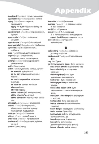 Appendix
263
applicant [92plik3nt] прохач; кандидат
application [02pli9keiSn] заява; заявка
apply [39plai] застосовувати;
прикладати
apply for a job подавати заяву на
працевлаштування
appointment [39pcintm3nt] призначення,
зустріч
appreciate [39prI:SIeit] оцінювати;
цінувати
appropriate [39pr3UprI3t] відповідний
approximately [3’prAksim3tli] приблизно
aptitude [92ptitju:d] схильність;
здібність
area [9e3rI3] площа, ділянка; район
argue [94:gju:] сперечатися;
аргументувати; переконувати
arrange [39reindz] упорядковувати;
домовлятися
art [4:t] мистецтво
artist [94:tist] художник; митець, артист
as a result у результаті
as far as I know наскільки мені
відомо...
as much as possible наскільки
можливо
as soon as щойно, як тільки
at ease вільно
at once відразу
at the bottom (of) внизу (чогось)
at the chemist’s в аптеці
at the same time тоді ж; у той самий
час
atmosphere [92tm3sfi3] атмосфера
attend [39tend] бути присутнім,
відвідувати; приділяти увагу;
піклуватися, турбуватися
attitude [92titju:d] ставлення
attract [39tr2kt] приваблювати
attractive [39tr2ktiv] привабливий
audience [9c:dI3ns] аудиторія; публіка,
слухачі
author [9c:83] автор
available [39veil3bl] наявний
average [92vridz] 1. n. середнє число;
2. adj. середній
avoid [39vcid] уникати
award [39wc:d] 1. n. нагорода;
2. v. нагороджувати; присуджувати
award the title присуджувати титул
awesome [‘c:s3m] чудовий,
неймовірний
B
babysitting [9beibIsitiN] робота по
догляду за дітьми
background [9b2kgraUnd] задній план,
фон
bay [bei] бухта
be [bI:] (was/were, been) бути; існувати
be a waste of time марно гаяти час
be available бути доступним,
наявним
be brought up [brc:t] бути
вихованим, виховуватись
be buried бути похованим
be engaged in бути зайнятим
чимось
be excited about smth бути
зворушеним / схвильованим (через
щось)
be expert (on smth) бути експертом
(з чогось)
be founded бути заснованим
be full of smth бути наповненим
(чимось)
be in danger перебувати у небезпеці
be in trouble бути в біді
be involved in бути вплутаним в,
бути залученим до
be off вирушати, іти (геть)
be on бути включеним;
демонструватися (про фільм)
be out of order вийти з ладу
 