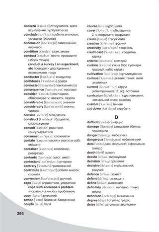 266
concern [k3n9sE:n] стосуватися, мати
відношення; турбувати(ся)
conclude [k3n9klu:d] робити висновок;
укладати (договір)
conclusion [k3n9klu:zn] завершення;
висновок
condition [k3n9diSn] стан; умова
conduct [kCn9dykt] вести; проводити
(збори тощо)
conduct a survey / an experiment,
etc проводити дослідження /
експеримент тощо
conductor [k3n9dykt3] кондуктор
confidence [9kAnfid3ns] довіра
connected [k39nektid] пов’язаний (із)
consequence [9kAnsikw3ns] наслідок
consider [k3n9sid3] розглядати;
обмірковувати; вважати, гадати
considerable [k3n9sid3r3bl] значний
considerably [k3n9sid3r3blI] значно,
чимало
consist [k3n9sist] складатися
construct [k3n9strykt] будувати,
споруджувати
consult [k3n9sylt] радитися,
консультуватися
consume [k3n9sju:m] споживати
contain [k3n9tein] містити (мати) в собі;
вміщати
container [k3n9tein3] контейнер;
резервуар
contents [9kAntents] зміст; вміст
contestant [k3n9test3nt] суперник
contrary [9kAntr3rI] протилежний
contribute [k3n9tribju:t] робити внесок;
сприяти
convenient [k3n9vI:nI3nt] зручний
cope [9k3Up] справитися, упоратися
cope with someone’s problem
упоратися з чиєюсь проблемою
cosy [9k3UxI] затишний
cotton [9kAtn] бавовна; бавовняний
couple [9kypl] пара
course [kc:s] курс; шлях
cover [9kyv3] 1. n. обкладинка;
2. v. покривати; накривати
create [krI9eit] створювати
creative [krI9eitive] творчий
creativity [0krI:ei9tivitI] творчість
credit card [9kredit k4:d] кредитна
картка
criteria [krai9ti3ri3] критерій
cuisine [kwi9xI:n] кухня (про кулінарні
традиції, набір страв)
cultivation [0kylti9veiSn] культивування
curious [9kju3ri3s] цікавий; такий, який
цікавиться
current [9kyr3nt] 1. n. струм
(електричний) ; 2. adj. поточний
curriculum [k39rikjUl3m] курс навчання;
навчальний план; розклад
custom [9kyst3m] звичай
cut down [kyt daUn] вирубати
D
daffodil [9d2f3dil] нарцис
damage [9d2midz] завдавати збитків;
пошкодити
danger [9deindz3] небезпека
dangerous [9deindz3r3s] небезпечний
data [9deit3] дані, відомості; інформація
(амер.)
death [de8] смерть
decide [di9said] вирішувати
decision [di’sizn] рішення
decisive [di9saisiv] вирішальний;
рішучий
defence [di9fens] захист
defend [di’fend] захищати
define [di9fain] визначати
definitely [9defin3tlI] напевно, точно;
звісно
definition [0def39ni1n] визначення
degree [di9grI:] ступінь; градус
delay [di9lei] затримка; зволікання
 
