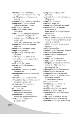 268
embrace [im9breis] охоплювати,
оточувати; включати, містити (в собі)
embroidery [im9brcid3rI] вишивання;
вишивка
employee [im9plciI:] найнятий на роботу
employment [im9plcim3nt] праця,
робота (за наймом); служба
empty [9emptI] порожній
enable [i9neibl] давати змогу
(можливість)
enclose [in9kl3Ux] оточувати; вкладати
(в конверт тощо); додавати
encourage [in9kyridz] підбадьорювати;
заохочувати
end in a draw завершуватися внічию
endangered [in9deindz3d] підданий
небезпеці
ending [9endiN] закінчення, кінець
energy [9en3dzI] енергія
engage [in9geidz] займатися; бути
зайнятим
enormous [i9nc:m3s] величезний
enormously [i9nc:m3slI] надзвичайно;
вкрай; дуже
enrich [in9ritS] збагачувати
entertain [0ent39tein] розважати,
забавляти
entertaining [0ent39teiniN] забавний,
розважальний
entertainment [0ent39teinm3nt] розвага,
забава
enthusiast [in98ju:xi2st] ентузіаст
enthusiastic [in08ju:xI92stik] сповнений
ентузіазму; захоплений
entrance exam [9entr3ns ig9x2m]
вступний екзамен
entry [9entrI] вхід
environment [in9vair3nm3nt]
навколишнє середовище
environmental [in0vair3n9mentl]
природний; природноохоронний
equal [9I:kw3l] 1. adj. рівний;
2. v. дорівнювати
equally [9I:kw3lI] порівну; рівно,
однаково
equipment [i9kwipm3nt] устаткування,
обладнання
escape [is’keip] зникати
essay [9esei] нарис, есе
essential [i9senSl] істотний, важливий
establish [i9st2bliS] засновувати;
установлювати
estate agent [i9steit 9eidz3nt] агент з
нерухомості
even [9I:vn] навіть
event [i9vent] подія; захід (вечір, прийом
тощо); змагання; вид спорту; спорт.
номер (у програмі)
eventually [i9ventSu3lI] кінець кінцем,
зрештою
ever [9ev@3] коли-небудь
evolution [0i:v39lu:1n] еволюція, розвиток
exam [ig9x2m] іспит, екзамен
examine [ig9x2min] екзаменувати;
оглядати
excellent [9eks3l3nt] відмінний
except [ik9sept] за винятком, крім
exchange [iks9tSeindzZ] обмінювати(ся)
excited about [ik9syitid 39baUt]
схвильований від
excitement [ik9saitm3nt] хвилювання
exciting [ik9saitiN] хвилюючий
exhausting [ig9zc:stiN] виснажений
exhibit [0eksi9biSn] 1. n. експонат; показ;
експозиція; виставка;
2. v. виставляти на показ
exist [ig9xist] існувати
existence [ig9xist3ns] існування
expect [ik9spekt] очікувати
expedition [0ekspi9diSn] експедиція
expensive [ik9spensiv] дорогий
experience [ik9spi3ri3ns] переживати;
відчувати
expert [9ekspE:t] фахівець; експерт
explain (to) [ik9splein] пояснювати
exploration [0ekspl39reiSn] дослідження
 