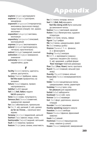 Appendix
269
explore [ik9splc:] досліджувати
explorer [ik9splc:r3] дослідник;
мандрівник
exponent [ik9sp3Un3nt] інтерпретатор;
виконавець (музичного твору);
представник (теорії); тип, зразок;
експонент
exposition [0eksp39xiSn] виставка,
експозиція
expository [eks9pAxit3rI] описовий;
експозиційний
express [ik9spres] висловлювати
extend [ik9stend] протягувати(ся),
тягти(ся); простягати(ся)
extinct [ik9stiNkt] вимерлий; зниклий
extinction [ik9stiNkS3n] вимирання;
зникнення
extremely [ik9strI:mlI] вкрай,
надзвичайно, дуже
F
facility [f39silitI] легкість; здатність;
уміння; доступність
factory [9f2ktCrI] фабрика; завод
fail the exam провалитись на
екзамені
failure [9feilj3] невдача, провал;
неспроможність
faithful [9fei8fl] вірний
fall [fc:l] (fell, fallen) падати
fall ill захворіти
fame [feim] слава, популярність
famous (for) [9feim3s] славетний;
знаменитий; відомий
fan [f2n] вболівальник, прихильник
far [f4:] 1. adj. далекий; 2. adv. далеко
as far as I know… наскільки мені
відомо
faraway [0f4:r39wei] віддалений, дальній
fashion [9f2Sn] фасон; мода, стиль
fashionable [9f2Sn3bl] модний; світський
fault [fc:lt] помилка; провина
feature [9fI:tS3] риса; ознака, властивість
fee [fI:] плата; гонорар; внесок
feel [fI:l] (felt, felt) відчувати
feel like doing smth бути схильним
до виконання чогось
festive [9festiv] святковий; веселий
fiction [9fikSn] белетристика; художня
література
field [fI:ld] поле; галузь, сфера
figure [9fig3] цифра
file [fail] папка, швидкозшивач; файл
fin [fin] плавець (риби)
finance [9fain2ns] 1. n. фінанси;
2. v. фінансувати
finding [9faindiN] знахідка
fit [fit] 1. v. відповідати (чомусь);
годитися; пасувати (до чогось);
2. adj. здоровий, у добрій формі
floor manager помічник режисера
flow [fl3U] (flew, flown) текти; протікати
fluent [9flu:3nt] плавний, вільний (про
мову)
fluently [9flu:3ntlI] плавно; вільно
focus (on) [9f3Uk3s] зосереджувати(ся)
(на)
folder [9f3Uld3] канцелярська папка,
швидкозшивач; папка, директорія
footstep [9fUtstep] крок; слід
for pleasure для задоволення
forbid [f39bid] забороняти
forehead [9fArid] лоб, чоло
forever [f3r9ev3] назавжди
fort [f3:t] форт, укріплення, захисна
споруда
founder [9faund3] засновник
frankly speaking відверто кажучи
freedom [9fri:d3m] свобода
fresco [9fresk3U] фреска; фресковий
живопис
fresh [freS] свіжий
freshman [9freSm3n] першокурсник;
амер. новачок (у школі)
frozen [9fr3Uxn] замерзлий; заморожений
 