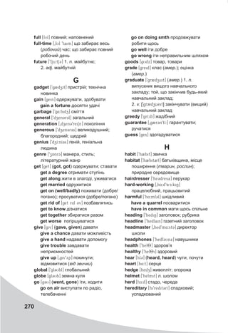270
full [fUl] повний; наповнений
full-time [0fUl 9taim] що забирає весь
(робочий) час; що забирає повний
робочий день
future [9fju:tS@3] 1. n. майбутнє;
2. adj. майбутній
G
gadget [9g2dzit] пристрій; технічна
новинка
gain [gein] одержувати, здобувати
gain a fortune досягти удачі
garbage [9g4:bidz] сміття
general [9dzen3r3l] загальний
generation [0dzen39reiSn] покоління
generous [9dzen3r3s] великодушний;
благородний; щедрий
genius [9dzI:nI3s] геній, геніальна
людина
genre [9zAnr3] манера, стиль;
літературний жанр
get [get] (got, got) одержувати; ставати
get a degree отримати ступінь
get along жити в злагоді, уживатися
get married одружитися
get on (well/badly) поживати (добре/
погано); просуватися (добре/погано)
get rid of [get rid 3v] позбавлятись
get to know дізнатися
get together збиратися разом
get worse погіршуватися
give [giv] (gave, given) давати
give a chance давати можливість
give a hand надавати допомогу
give trouble завдавати
неприємностей
give up [0giv9yp] покинути;
відмовитися (від звички)
global [9gl3Ubl] глобальний
globe [gl3Ub] земна куля
go [gCU] (went, gone) іти, ходити
go on air виступати по радіо,
телебаченні
go on doing smth продовжувати
робити щось
go well іти добре
go wrong іти неправильним шляхом
goods [gUdx] товар, товари
grade [greid] клас (амер.); оцінка
(амер.)
graduate [9gr2dzuit] (амер.) 1. n.
випускник вищого навчального
закладу; той, що закінчив будь-який
навчальний заклад;
2. v. [9gr2dzueit] закінчувати (вищий)
навчальний заклад
greedy [9grI:dI] жадібний
guarantee [0g2r3n9tI:] гарантувати;
ручатися
guess [ges] здогадуватися
H
habit [9h2bit] звичка
habitat [9h2bit2t] батьківщина, місце
поширення (тварин, рослин);
природне середовище
hairdresser [9he3dresa] перукар
hard-working [0h4:d9wE:kiN]
працелюбний, працьовитий
harmful [9h4:mf3l] шкідливий
have a quarrel посваритися
have in common мати щось спільне
heading [9hediN] заголовок; рубрика
headline [9hedlain] газетний заголовок
headmaster [0hed9m4:st3] директор
школи
headphones [9hedf3Unx] навушники
health [9hel8T] здоров’я
healthy [9hel8iT] здоровий
hear [hI3@] (heard, heard) чути, почути
heart [h4:t] серце
hedge [hedz] живопліт; огорожа
helmet [9helmit] n. шолом
herd [hE:d] стадо, череда
hereditary [hi9redit3rI] спадковий;
успадкований
 