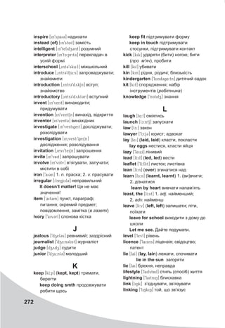 272
inspire [in9spai3] надихати
instead (of) [in9sted] замість
intelligent [in9telidz3nt] розумний
interpreter [in9tE:prit3] перекладач в
усній формі
interschool [0int39sku:l] міжшкільний
introduce [0intr39dju:s] запроваджувати;
знайомити
introduction [0intr@39dykSn] вступ;
знайомство
introductory [0intr39dykt3rI] вступний
invent [in9vent] винаходити;
придумувати
invention [in9ventSn] винахід, відкриття
inventor [in9vent3] винахідник
investigate [in9vestigeit] досліджувати;
розслідувати
investigation [in0vesti9geiSn]
дослідження; розслідування
invitation [0invi9teiSn] запрошення
invite [in9vait] запрошувати
involve [in9vAlv] втягувати, залучати;
містити в собі
iron [9ai3n] 1. n. праска; 2. v. прасувати
irregular [i9regjUl@3] неправильний
It doesn’t matter! Це не має
значення!
item [9ait3m] пункт, параграф;
питання; окремий предмет;
повідомлення, замітка (в газеті)
ivory [9aiv3rI] слонова кістка
J
jealous [9dzel3s] ревнивий; заздрісний
journalist [9dzE:n3list] журналіст
judge [dzydz] судити
junior [9dzu:nI3] молодший
K
keep [kI:p] (kept, kept) тримати,
берегти
keep doing smth продовжувати
робити щось
keep fit підтримувати форму
keep in touch підтримувати
стосунки, підтримувати контакт
kick [kik] ударяти (бити) ногою; бити
(про м’яч), пробити
kill [kil] убивати
kin [kin] рідня, родичі; близькість
kindergarten [9kind3g4:tn] дитячий садок
kit [kit] спорядження; набір
інструментів (робітника)
knowledge [9nAlidzZ] знання
L
laugh [l4:f] сміятись
launch [lc:ntS] запускати
law [lc:] закон
lawyer [9lc:j3] юрист; адвокат
lay [lei] (laid, laid) класти, покласти
lay eggs нестися, класти яйця
lazy [9leixI] лінивий
lead [lI:d] (led, led) вести
leaflet [9lI:flit] листок; листівка
lean [lI:n] (over) згинатися над
learn [lE:n] (learnt, learnt) 1. (ви)вчити;
2. дізнатися
	 learn by heart вивчати напам’ять
least, the [lI:st] 1. adj. найменший;
2. adv. найменш
leave [lI:v] (left, left) залишати; піти,
поїхати
leave for school виходити з дому до
школи
Let me see. Дайте подумати.
level [9levl] рівень
licenсe [9laisns] ліцензія; свідоцтво;
патент
lie [laI] (lay, lain) лежати, спочивати
	 lie in the sun загоряти
lie [lai] брехня, неправда
lifestyle [9laifstail] стиль (спосіб) життя
lightning [9laitniN] блискавка
link [liNk] з’єднувати, зв’язувати
linking [9liNkiN] той, що зв’язує
 