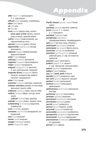 Appendix
275
offer [9Af3] 1. v. пропонувати;
2. n. пропозиція
official [39fiSl] чиновник; службовець
often [Afn] часто
oil [cil] олія
on [An] на
once [wyns] одного разу, колись
once upon a time колись, одного
разу (у казці), давним-давно
online [9Anlain] неавтономний, що
підключений до сітки
opinion [39pinj3n] думка; погляд
opportunity [0Ap39tju:nitI] нагода,
можливість
optional [9ApS3nl] необов’язковий,
факультативний
order [9c:d@3] порядок
ordinary [9c:d3nerI] звичайний
organize [9c:g3naix] організовувати
origin [9Aridzin] походження
original [39ridzin3l] 1. n. оригінал;
2. adj. оригінальний, вихідний
originate (from) [39ridzineit] брати
початок, походити від; давати
початок; породжувати
other [9yD@q3] інший
outcome [9aUtkym] наслідок, результат
outdoor activities розваги та інші види
діяльності просто неба
outdoors [9aUt9dc:x] зовні, просто неба
outline [9aUtlain] обрис, контур; ескіз,
нарис
	 outlook [9aUtlUk] вид; кругозір
outside [9aUtsaId] ззовні, назовні, поза
outstanding [aUt9st2ndiN] видатний,
знаменитий
oven [9yvn] піч; духовка
overseas [03uv39si:(x)] закордоном; за-
кордонний
own [9cun] власний
owner [93Un3] власник
oxygen [9Aksidz3n] кисень
ozone [93uz3un] n. озон
P
Pacific Ocean [p@39sifik 9CUS3@n] Тихий
океан
painting [9peintiN] картина; живопис
panic [9p2nik] 1. n. паніка;
2. v. панікувати
paradise [9p2r3dais] рай
paraphrase [9p2r3freix]
переформулювати, перефразувати
part [p4:t] частина; роль (театр.)
participant [p4:9tisip3nt] учасник
participate [p4:9tisipeit] брати участь
particular [pC9tikjUlC] особливий
part-time [0p4:t9taim] 1. n. неповний
робочий день; 2. adj. не повністю
зайнятий
passion [9p2Sn] пристрасть
patient [9peiSnt] 1. n. пацієнт;
2. adj. терплячий; наполегливий
patron [9peitr3n] покровитель
pattern [9p2tn] взірець
pay [pei] (paid, paid) платити
penalty [9penltI] покарання, кара
per cent [p39sent] відсоток, процент
perfect [9pE:fikt] досконалий
perform [p39fc:m] виконувати;
здійснювати
performance [p39fc:m3ns] виконання;
вистава
performer [p39fc:m3] виконавець
perhaps [p39h2ps] можливо
permanent [9pE:m3n3nt] постійний
permission [p39miSn] дозвіл
permit [p39mit] дозволяти
person [pE:sn] людина, особа
personal [9pE:sCnCl] особистий
personality [0pE:s39n2litI] особистість
perspective [p39spektiv] перспектива
pharmacist [9f4:m3sist] фармацевт
phenomenon [fi9nAmin3n] (phenomena
pl.) феномен
phrase [freIx] фраза
 