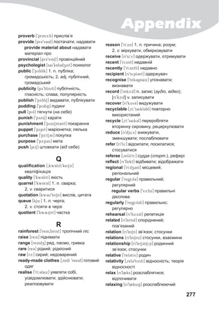 Appendix
277
proverb [9prA@vE:b] прислів’я
provide [prC9vaid] постачати; надавати
provide material about надавати
матеріал про
provincial [pr39vin1l] провінційний
psychologist [sai9kAl3dzist] психолог
public [9pyblIk] 1. n. публіка;
громадськість; 2. adj. публічний,
громадський
publicity [py9blisitI] публічність,
гласність; слава, популярність
publish [9pybliS] видавати, публікувати
pudding [9pUdiN] пудинг
pull [pUl] тягнути (на себе)
punish [9pyniS] карати
punishment [9pyniSm3nt] покарання
puppet [9pypit] маріонетка; лялька
purchase [9pE:t13s] покупка
purpose [9pE:p3s] мета
push [pUS] штовхати (від себе)
Q
qualification [0kwAlifi9keiSn]
кваліфікація
quality [9kwAlitI] якість
quarrel [9kwAr3l] 1. n. сварка;
2. v. сваритися
quotation [kw3u9tei1n] вислів, цитата
queue [kju:] 1. n. черга;
2. v. стояти в черзі
quotient [9kw3USnt] частка
R
rainforest [9rein0fArist] тропічний ліс
raise [reix] піднімати
range [reindz] ряд, пасмо, гривка
rare [re3] рідкий; рідкісний
raw [rc:] сирий; недоварений
ready-made clothes [0redI 9meid] готовий
одяг
realise [9rI:3laix] уявляти собі,
усвідомлювати; здійснювати;
реалізовувати
reason [9rI:xn] 1. n. причина; розум;
2. v. міркувати, обмірковувати
receive [ri9sI:v] одержувати, отримувати
recent [9ri:snt] недавній
recently [9rI:sntlI] недавно
recipient [ri9sipI3nt] одержувач
recognise [9rek3gnaix] упізнавати;
визнавати
record [9rekc:d] n. запис (аудіо, відео);
[ri9kc:d] v. записувати
recover [ri9kyv3] видужувати
recyclable [0rI:9saikl3bl] повторно
використаний
recycle [0rI:9saik3l] переробляти
вторинну сировину, рециркулювати
reduce [ri9dju:s] знижувати,
зменшувати; послаблювати
refer [ri9fE:] відсилати; посилатися;
стосуватися
referee [0ref39rI:] суддя (спорт.), рефері
reflect [ri9flekt] відбивати; відображати
regional [9rI:dz3nl] місцевий;
регіональний
regular [9regjUl3] правильний;
регулярний
regular verbs [9vE:bx] правильні
дієслова
regularly [9regjUl3lI] правильно;
регулярно
rehearsal [ri9h##E:s3@l] репетиція
related [ri9leitid] споріднений;
пов’язаний
relation [ri9leiSn] зв’язок; стосунки
relations [ri9leiSnx] стосунки, взаємини
relationship [ri9leiS3@nSip] родинний
зв’язок; стосунки
relative [9rel3@tiv] родич
relativity [0rel39tivitI] відносність; теорія
відносності
relax [ri9l2ks] розслаблятися;
відпочивати
relaxing [ri9l2ksiN] розслаблюючий
 