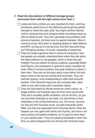 28
2	 Read the descriptions of different teenage groups
and match them with the right names from Task 1.
	Looks and fancy clothes are very important for them, and they
sometimes spend hours in the bathroom just to get the perfect
hairstyle or match the right outfit. You might call them fashion
victims, because they love designer labels and always keep up
with the latest trends. They don’t generally have problems with
school or teachers, but they have no special interests. When it
comes to music, they listen to anything played on radio stations
and MTV, as long as it’s not too loud. And their favourite hang-
out? Shopping centres, of course, especially at weekends!
	They are simply ingenious when it comes to computers. Very
few people can actually understand them when they talk about
the latest software or new gadgets, which is when they get
irritated! They are brilliant at science subjects, especially Maths
and Physics, and schoolwork in general is rarely a problem for
them. When it comes to clothes, they grab whatever is clean in
their room. They are not too picky about music either, but rock,
heavy metal or hip hop are among their favourites. They mix
well with skaters, since skateboarding is often their favourite
pastime. Their favourite hang-outs are computer labs, cyber
cafes or any other place with a computer nearby.
	They are fascinated by African American urban culture, so
baggy clothes and baseball caps are their most usual outfit.
They don’t consider graffiti vandalism, but an art form, so you
can see their drawings on city walls, but sometimes in their
notebooks or the school bathrooms, too. Of course, rap and
hip hop are their favourite music, but girls frequently prefer
R&B, and they are especially fond of hip-hop dance. Most hip
hoppers are very good with words and rhymes, and know a lot
about politics and global problems, so it’s good to have them
on your debate team. They love playing basketball in their free
time, so school playgrounds are among their favourite hang-
ʊ
 