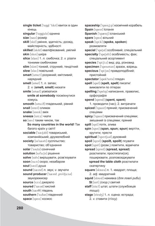 280
single ticket [9siNgl 9tikit] квиток в один
кінець
singular [9si6gjul3] однина
size [saix] розмір
skill [skil] уміння, здатність; досвід,
майстерність; здібності
skilled [skild] кваліфікований, умілий
skin [skin] шкіра
slice [slais] 1. n. скибочка; 2. v. різати
тонкими скибочками
slim [slim] тонкий, стрункий, тендітний
slow [sl3U] повільний
smart [sm4:t] розумний; кмітливий;
нарядний
smell [smel] 1. n. запах;
2. v. (smelt, smelt) нюхати
smile [smail] усміхатися
smile at somebody посміхнутися
комусь
smooth [smu:q] гладенький, рівний
snail [sneil] слимак
snake [sneik] змія
sneeze [snI:x] чхати
so [seU] таким чином, так
So many countries in the world! Так
багато країн у світі!
sociable [9s3US3bl] товариський,
компанійський; дружелюбний
society [s39sai3tI] суспільство;
товариство; об’єднання
solar [9s3ul3] сонячний
solution [s39lu:Sn] рішення
solve [sAlv] вирішувати, розв’язувати
soon [su:n] скоро; незабаром
soul [s3Ul] душа
sound [saUnd] n. звук; v. звучати
sound producer [9saUnd 0pr39dju:s3]
звукорежисер
source [sc:s] джерело
soured [9saU3d] кислий
south [saU8T] південь
southern [9syq3n] південний
space [speis] космос
spaceship [9speis0Sip] космічний корабель
Spain [spein] Іспанія
Spanish [9sp2niS] іспанський
spare [spe3] вільний
speak [spI:k] (spoke, spoken)
розмовляти
special [9speS3l] особливий; спеціальний
specialty [9speS3ltI] особливість; фах;
спеціальний асортимент
species [9spI:SI:x] вид; рід, різновид
specimen [9spesimCn] зразок, взірець
specious [9spI:S3s] правдоподібний;
пристойний
spectator [spek9teit3] глядач
spell [spel] (spelt, spelt) писати/
вимовляти по літерах
spelling [9speliN] написання, правопис,
орфографія
spend [spend] (spent, spent)
1. проводити (час); 2. витрачати
spiced [9spaist] пряний; присмачений
спеціями
spicy [9spaisI] присмачений спеціями;
змішаний із спеціями; пряний
spill [spil] потік, злива
spin [spin] (span, spun; spun) вертіти,
крутити; прясти
spiritual [9spirit1u3l] духовний
spoil [spcil] (spoilt, spoilt) псувати
spot [spAt] (розм.) помітити, відмічати
spread [spred] (spread, spread)
розстилати; простягати(ся);
поширювати, розповсюджувати
spread the table cloth розстилати
скатертину
square [skwe3@] n. 1. квадрат; площа;
2. adj. квадратний
squid [skwid] наживка (для ловлі риби)
St [snt] (скор.) святий
staff [st4:f] штат, штати (службовців
тощо)
stage [steidz] 1. n. сцена; естрада;
2. v. ставити (п’єсу)
 