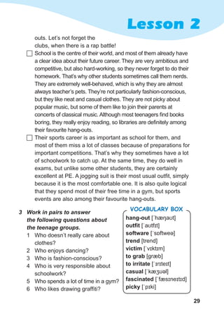 29
Lesson 2
outs. Let’s not forget the
clubs, when there is a rap battle!
	School is the centre of their world, and most of them already have
a clear idea about their future career. They are very ambitious and
competitive, but also hard-working, so they never forget to do their
homework. That’s why other students sometimes call them nerds.
They are extremely well-behaved, which is why they are almost
always teacher’s pets. They’re not particularly fashion-conscious,
but they like neat and casual clothes. They are not picky about
popular music, but some of them like to join their parents at
concerts of classical music. Although most teenagers find books
boring, they really enjoy reading, so libraries are definitely among
their favourite hang-outs.
	Their sports career is as important as school for them, and
most of them miss a lot of classes because of preparations for
important competitions. That’s why they sometimes have a lot
of schoolwork to catch up. At the same time, they do well in
exams, but unlike some other students, they are certainly
excellent at PE. A jogging suit is their most usual outfit, simply
because it is the most comfortable one. It is also quite logical
that they spend most of their free time in a gym, but sports
events are also among their favourite hang-outs.
3	 Work in pairs to answer 	
the following questions about 	
the teenage groups.
1	 Who doesn’t really care about
clothes?
2	 Who enjoys dancing?
3	 Who is fashion-conscious?
4	 Who is very responsible about
schoolwork?
5	 Who spends a lot of time in a gym?
6	 Who likes drawing graffiti?
hang-out [ˊhæŋaʊt]
outfit [ˈaʊtfɪt]
software [ˈsɒftweə]
trend [trend]
victim [ˈvɪktɪm]
to grab [ɡræb]
to irritate [ˈɪrɪteɪt]
casual [ˈkæʒʊəl]
fascinated [ˈfæsɪneɪtɪd]
picky [ˈpɪki]
Vocabulary Box
 