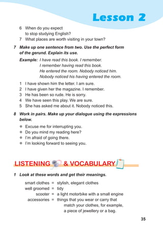 35
Lesson 2
7	 Make	up	one	sentence	from	two.	Use	the	perfect	form	
of	the	gerund.	Explain	its	use.
Example: I have read this book. I remember.
I remember having read this book.
He entered the room. Nobody noticed him.
Nobody noticed his having entered the room.
1 I have shown him the letter. I am sure.
2 I have given her the magazine. I remember.
3 He has been so rude. He is sorry.
4 We have seen this play. We are sure.
5 She has asked me about it. Nobody noticed this.
8	 Work	in	pairs.	Make	up	your	dialogue	using	the	expressions	
below.
zz Excuse me for interrupting you.
zz Do you mind my reading here?
zz I’m afraid of going there.
zz I’m looking forward to seeing you.
lISTENING & vocabularylISTENING & vocabularylISTENING & vocabulary
1	 Look	at	these	words	and	get	their	meanings.	
smart clothes =
well groomed =
scooter =
accessories =
stylish, elegant clothes
tidy
a light motorbike with a small engine
things that you wear or carry that
match your clothes, for example,
a piece of jewellery or a bag.
6 When do you expect
to stop studying English?
7 What places are worth visiting in your town?
 