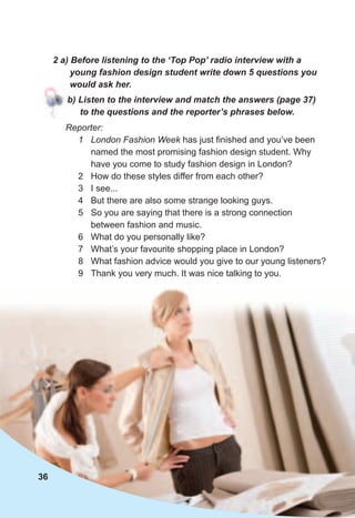 2	a)	Before	listening	to	the	‘Top	Pop’	radio	interview	with	a	
young	fashion	design	student	write	down	5	questions	you	
would	ask	her.
b)	Listen	to	the	interview	and	match	the	answers	(page	37)	
to	the	questions	and	the	reporter’s	phrases	below.
Reporter:
1 London Fashion Week has just finished and you’ve been
named the most promising fashion design student. Why
have you come to study fashion design in London?
2 How do these styles differ from each other?
3 I see...
4 But there are also some strange looking guys.
5 So you are saying that there is a strong connection
between fashion and music.
6 What do you personally like?
7 What’s your favourite shopping place in London?
8 What fashion advice would you give to our young listeners?
9 Thank you very much. It was nice talking to you.
36
 