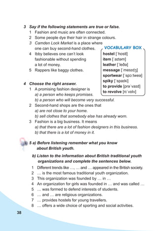 38
3	 Say	if	the	following	statements	are	true	or	false.
1 Fashion and music are often connected.
2 Some people dye their hair in strange colours.
3 Camden Lock Market is a place where
one can buy second-hand clothes.
4 Ibby believes one can’t look
fashionable without spending
a lot of money.
5 Rappers like baggy clothes.
4	 Choose	the	right	answer.
1 A promising fashion designer is
a) a person who keeps promises.
b) a person who will become very successful.
2 Second-hand shops are the ones that
a) are not close to your home.
b) sell clothes that somebody else has already worn.
3 Fashion is a big business. It means
a) that there are a lot of fashion designers in this business.
b) that there is a lot of money in it.
5	a)	Before	listening	remember	what	you	know	
about	British	youth.
b)	Listen	to	the	information	about	British	traditional	youth	
organizations	and	complete	the	sentences	below.
1 Different trends like …, … and … appeared in the British society.
2 … is the most famous traditional youth organization.
3 This organization was founded by … in …
4 An organization for girls was founded in … and was called …
5 … was formed to defend interests of students.
6 … and … are religious organizations.
7 … provides hostels for young travellers.
8 … offers a wide choice of sporting and social activities.
hostel [ˈhɒstl]
item [ˈaɪtəm]
leather [ˈleðə]
message [ˈmesɪdʒ]
sportwear [ˈspɔːtweə]
spiky [ˈspaɪki]
to provide [prəˈvaɪd]
to revolve [rɪˈvɒlv]
Vocabulary box
 