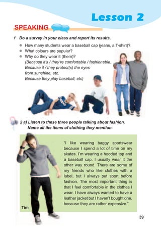 39
Lesson 2
SPEaKING
1	 Do	a	survey	in	your	class	and	report	its	results.
zz How many students wear a baseball cap (jeans, a T-shirt)?
zz What colours are popular?
zz Why do they wear it (them)?
(Because it’s / they’re comfortable / fashionable.
Because it / they protect(s) the eyes
from sunshine, etc.
Because they play baseball, etc)
2	a)	Listen	to	these	three	people	talking	about	fashion.	
Name	all	the	items	of	clothing	they	mention.
“I like wearing baggy sportswear
because I spend a lot of time on my
skates. I’m wearing a hooded top and
a baseball cap. I usually wear it the
other way round. There are some of
my friends who like clothes with a
label, but I always put sport before
fashion. The most important thing is
that I feel comfortable in the clothes I
wear. I have always wanted to have a
leather jacket but I haven’t bought one,
because they are rather expensive.”
Because they play baseball, etc)
Tim
 