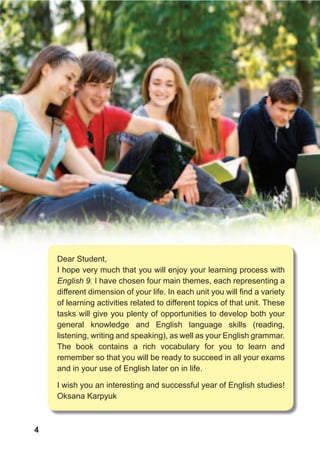 4
Dear Student,
I hope very much that you will enjoy your learning process with
English 9. I have chosen four main themes, each representing a
different dimension of your life. In each unit you will find a variety
of learning activities related to different topics of that unit. These
tasks will give you plenty of opportunities to develop both your
general knowledge and English language skills (reading,
listening, writing and speaking), as well as your English grammar.
The book contains a rich vocabulary for you to learn and
remember so that you will be ready to succeed in all your exams
and in your use of English later on in life.
I wish you an interesting and successful year of English studies!
Oksana Karpyuk
 