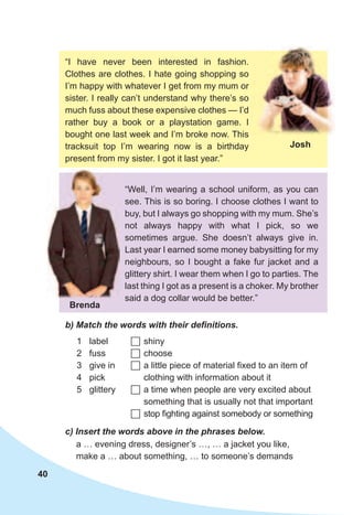 40
b)	Match	the	words	with	their	defi	nitions.
1 label
2 fuss
3 give in
4 pick
5 glittery
	shiny
	choose
	a little piece of material fixed to an item of
clothing with information about it
	a time when people are very excited about
something that is usually not that important
	stop fighting against somebody or something
c)	Insert	the	words	above	in	the	phrases	below.
a … evening dress, designer’s …, … a jacket you like,
make a … about something, … to someone’s demands
“Well, I’m wearing a school uniform, as you can
see. This is so boring. I choose clothes I want to
buy, but I always go shopping with my mum. She’s
not always happy with what I pick, so we
sometimes argue. She doesn’t always give in.
Last year I earned some money babysitting for my
neighbours, so I bought a fake fur jacket and a
glittery shirt. I wear them when I go to parties. The
last thing I got as a present is a choker. My brother
said a dog collar would be better.”
“I have never been interested in fashion.
Clothes are clothes. I hate going shopping so
I’m happy with whatever I get from my mum or
sister. I really can’t understand why there’s so
much fuss about these expensive clothes — I’d
rather buy a book or a playstation game. I
bought one last week and I’m broke now. This
tracksuit top I’m wearing now is a birthday
present from my sister. I got it last year.”
josh
Brenda
 