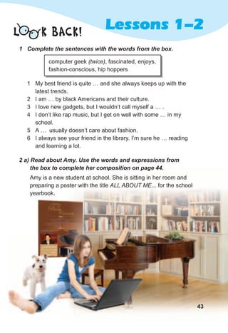 Lessons 1-2L K BACK!
1	 Complete	the	sentences	with	the	words	from	the	box.
computer geek (twice), fascinated, enjoys,
fashion-conscious, hip hoppers
1 My best friend is quite … and she always keeps up with the
latest trends.
2 I am … by black Americans and their culture.
3 I love new gadgets, but I wouldn’t call myself a … .
4 I don’t like rap music, but I get on well with some … in my
school.
5 A … usually doesn’t care about fashion.
6 I always see your friend in the library. I’m sure he … reading
and learning a lot.
2	a)	Read	about	Amy.	Use	the	words	and	expressions	from	
the	box	to	complete	her	composition	on	page	44.
Amy is a new student at school. She is sitting in her room and
preparing a poster with the title ALL ABOUT ME... for the school
yearbook.
43
 
